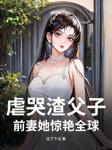 虐哭渣父子，前妻她惊艳全球虐哭渣父子，前妻她惊艳全球